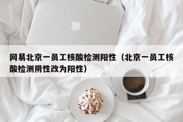 网易北京一员工核酸检测阳性(北京一员工核酸检测阴性改为阳性)