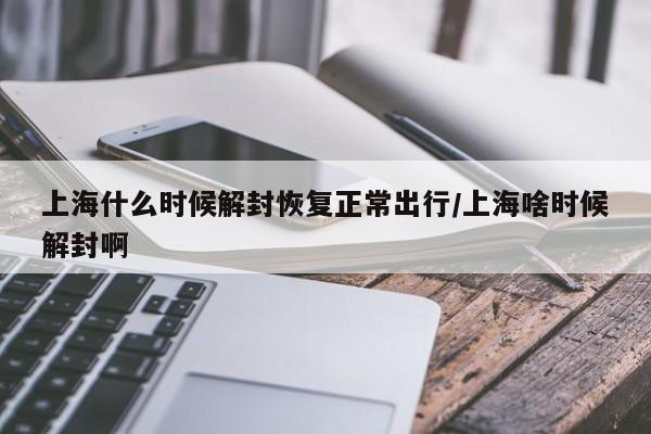 上海什么时候解封恢复正常出行/上海啥时候解封啊