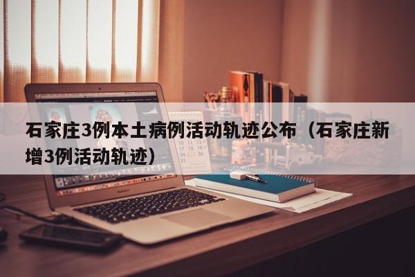 石家庄3例本土病例活动轨迹公布(石家庄新增3例活动轨迹)