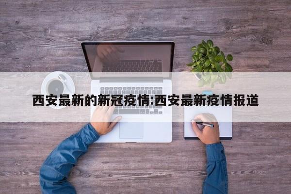 西安最新的新冠疫情:西安最新疫情报道