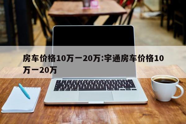 房车价格10万一20万:宇通房车价格10万一20万