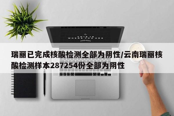 瑞丽已完成核酸检测全部为阴性/云南瑞丽核酸检测样本287254份全部为阴性