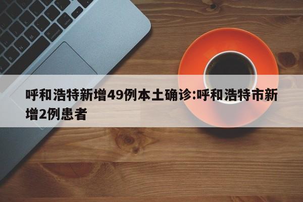 呼和浩特新增49例本土确诊:呼和浩特市新增2例患者
