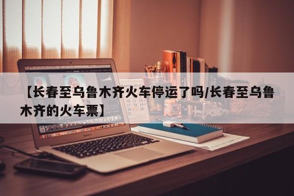 【长春至乌鲁木齐火车停运了吗/长春至乌鲁木齐的火车票】