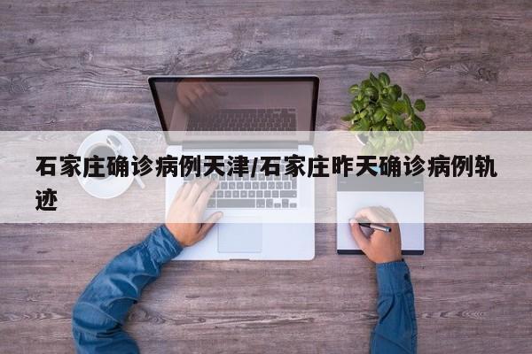 石家庄确诊病例天津/石家庄昨天确诊病例轨迹