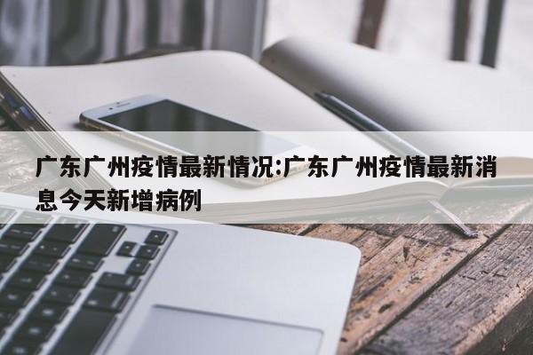 广东广州疫情最新情况:广东广州疫情最新消息今天新增病例
