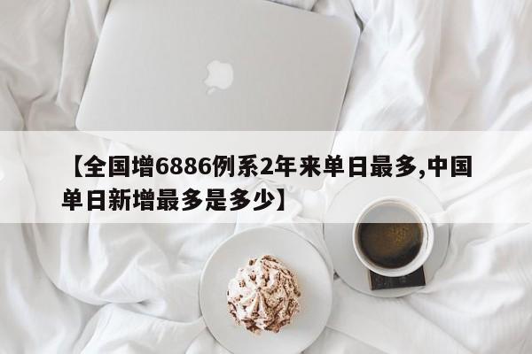 【全国增6886例系2年来单日最多,中国单日新增最多是多少】