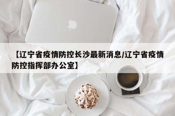 【辽宁省疫情防控长沙最新消息/辽宁省疫情防控指挥部办公室】