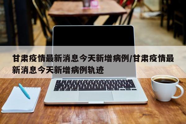 甘肃疫情最新消息今天新增病例/甘肃疫情最新消息今天新增病例轨迹