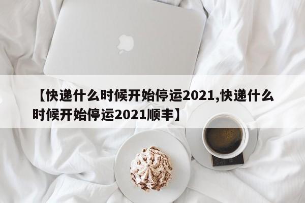 【快递什么时候开始停运2021,快递什么时候开始停运2021顺丰】