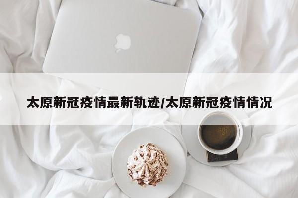 太原新冠疫情最新轨迹/太原新冠疫情情况