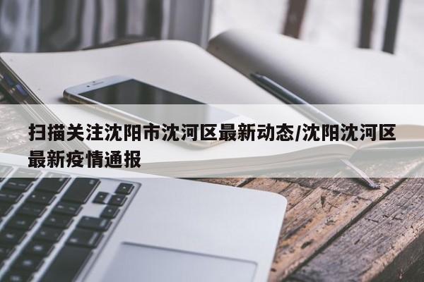 扫描关注沈阳市沈河区最新动态/沈阳沈河区最新疫情通报