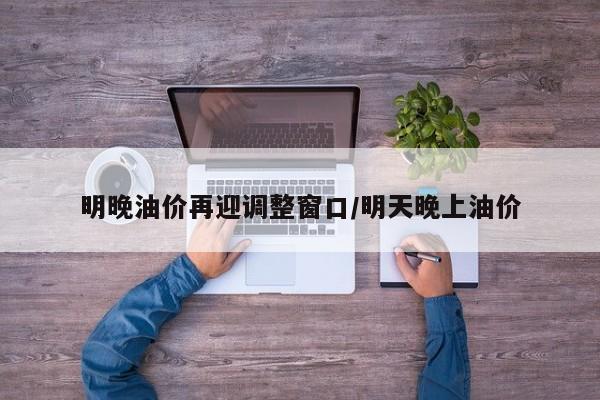 明晚油价再迎调整窗口/明天晚上油价