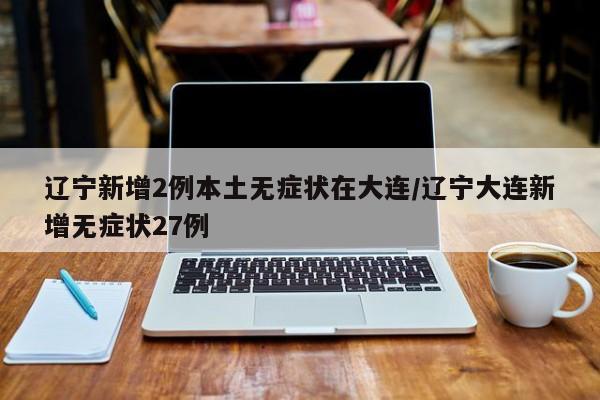 辽宁新增2例本土无症状在大连/辽宁大连新增无症状27例