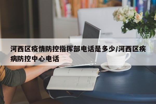 河西区疫情防控指挥部电话是多少/河西区疾病防控中心电话