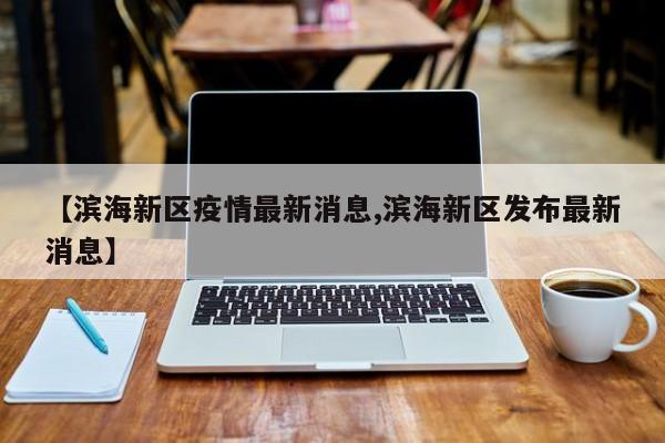 【滨海新区疫情最新消息,滨海新区发布最新消息】