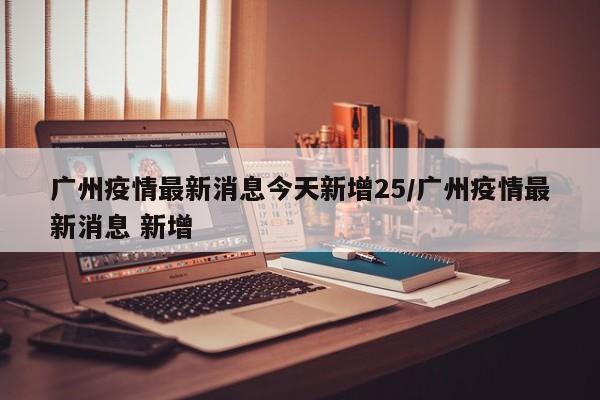广州疫情最新消息今天新增25/广州疫情最新消息 新增