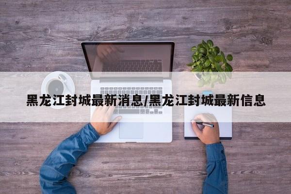 黑龙江封城最新消息/黑龙江封城最新信息