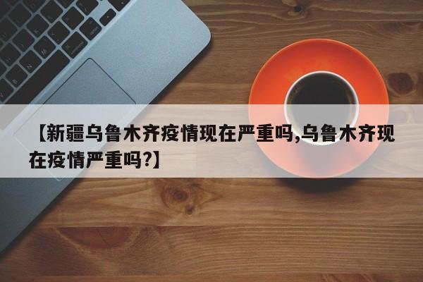 【新疆乌鲁木齐疫情现在严重吗,乌鲁木齐现在疫情严重吗?】