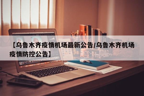 【乌鲁木齐疫情机场最新公告/乌鲁木齐机场疫情防控公告】