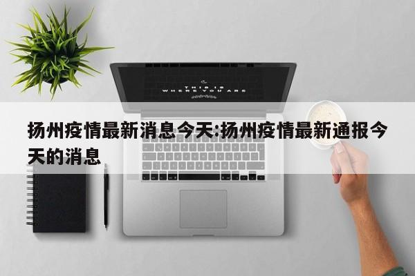 扬州疫情最新消息今天:扬州疫情最新通报今天的消息
