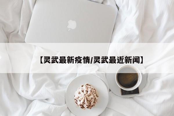【灵武最新疫情/灵武最近新闻】