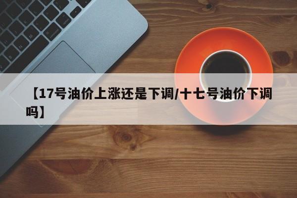 【17号油价上涨还是下调/十七号油价下调吗】