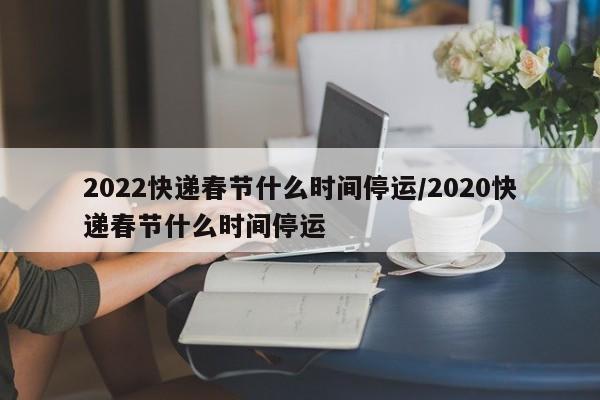 2022快递春节什么时间停运/2020快递春节什么时间停运