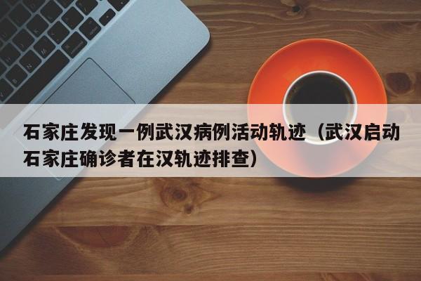 石家庄发现一例武汉病例活动轨迹(武汉启动石家庄确诊者在汉轨迹排查)