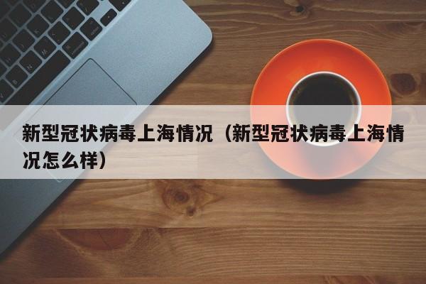 新型冠状病毒上海情况(新型冠状病毒上海情况怎么样)