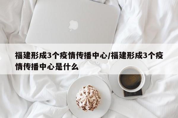 福建形成3个疫情传播中心/福建形成3个疫情传播中心是什么