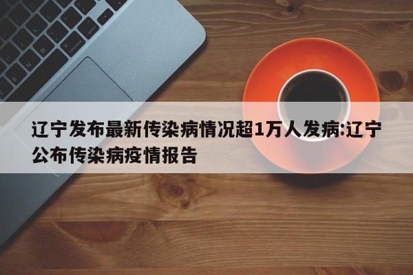 辽宁发布最新传染病情况超1万人发病:辽宁公布传染病疫情报告