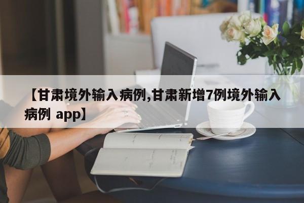 【甘肃境外输入病例,甘肃新增7例境外输入病例 app】