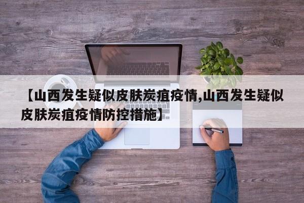 【山西发生疑似皮肤炭疽疫情,山西发生疑似皮肤炭疽疫情防控措施】