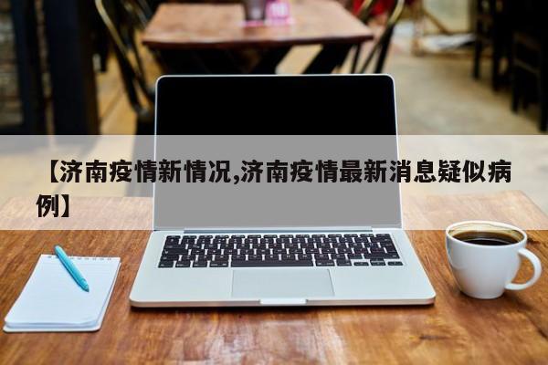 【济南疫情新情况,济南疫情最新消息疑似病例】