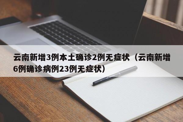 云南新增3例本土确诊2例无症状（云南新增6例确诊病例23例无症状）