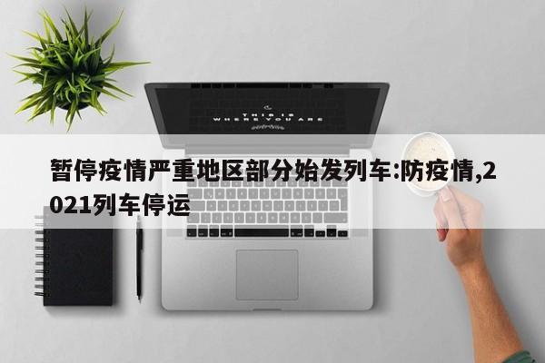 暂停疫情严重地区部分始发列车:防疫情,2021列车停运