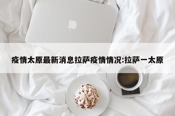 疫情太原最新消息拉萨疫情情况:拉萨一太原