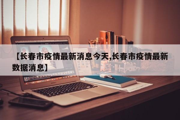 【长春市疫情最新消息今天,长春市疫情最新数据消息】