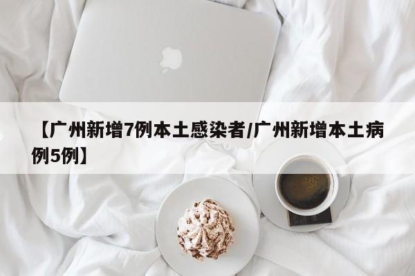 【广州新增7例本土感染者/广州新增本土病例5例】