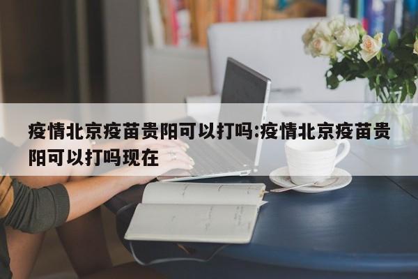 疫情北京疫苗贵阳可以打吗:疫情北京疫苗贵阳可以打吗现在