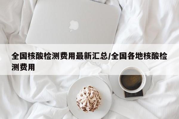 全国核酸检测费用最新汇总/全国各地核酸检测费用