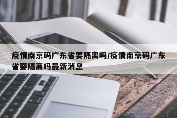 疫情南京码广东省要隔离吗/疫情南京码广东省要隔离吗最新消息