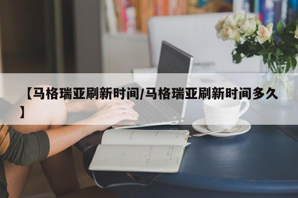 【马格瑞亚刷新时间/马格瑞亚刷新时间多久】