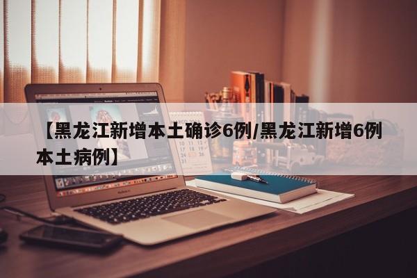 【黑龙江新增本土确诊6例/黑龙江新增6例本土病例】
