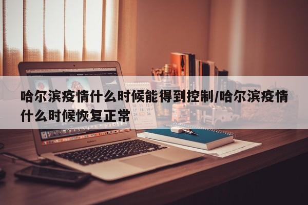 哈尔滨疫情什么时候能得到控制/哈尔滨疫情什么时候恢复正常