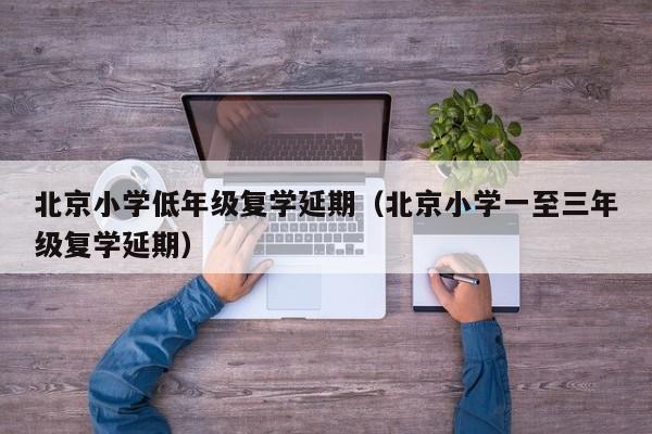 北京小学低年级复学延期（北京小学一至三年级复学延期）