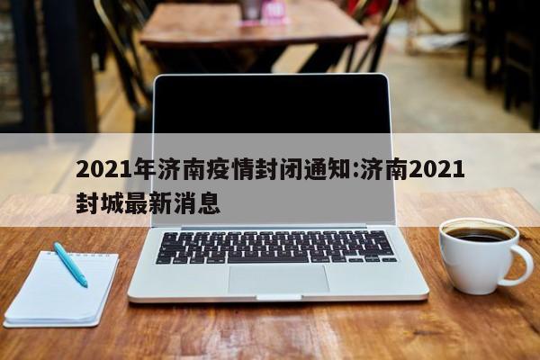 2021年济南疫情封闭通知:济南2021封城最新消息