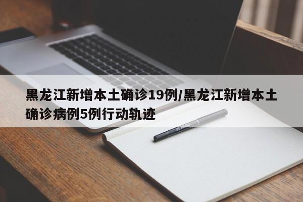 黑龙江新增本土确诊19例/黑龙江新增本土确诊病例5例行动轨迹