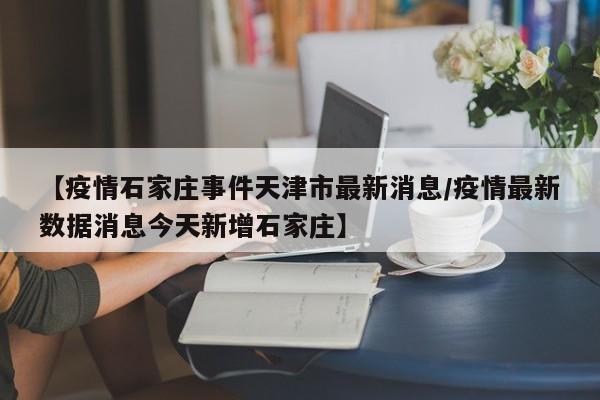 【疫情石家庄事件天津市最新消息/疫情最新数据消息今天新增石家庄】